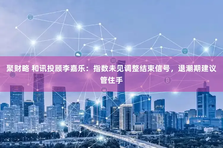 聚财略 和讯投顾李嘉乐：指数未见调整结束信号，退潮期建议管住手
