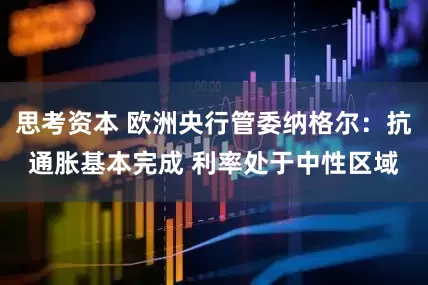 思考资本 欧洲央行管委纳格尔：抗通胀基本完成 利率处于中性区域