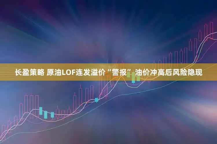 长盈策略 原油LOF连发溢价“警报” 油价冲高后风险隐现