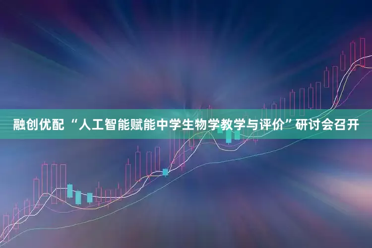 融创优配 “人工智能赋能中学生物学教学与评价”研讨会召开