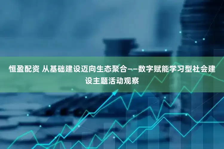 恒盈配资 从基础建设迈向生态聚合——数字赋能学习型社会建设主题活动观察