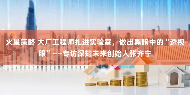 火星策略 大厂工程师扎进实验室，做出黑暗中的“透视眼”——专访深知未来创始人张齐宁