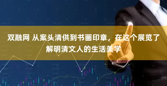 双融网 从案头清供到书画印章，在这个展览了解明清文人的生活美学