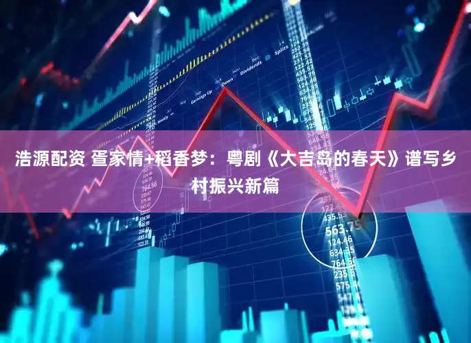 浩源配资 疍家情+稻香梦：粤剧《大吉岛的春天》谱写乡村振兴新篇