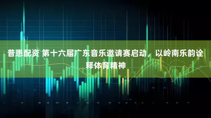 普患配资 第十六届广东音乐邀请赛启动，以岭南乐韵诠释体育精神
