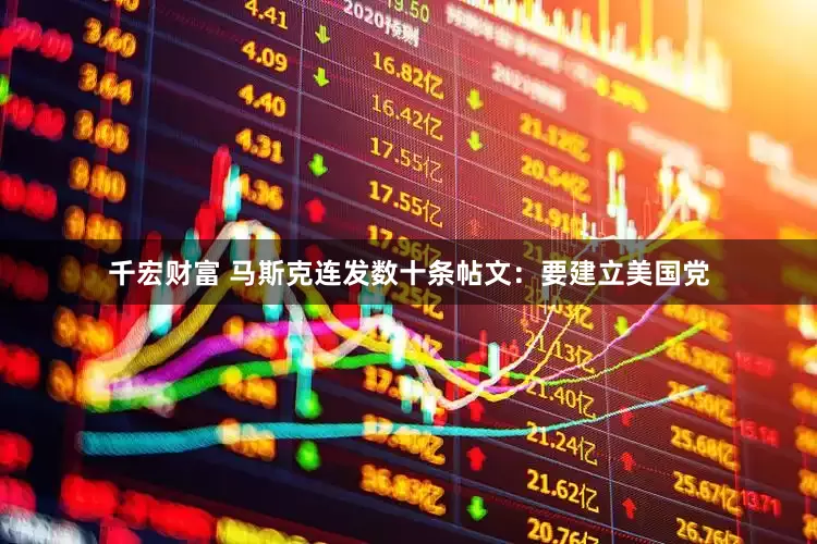 千宏财富 马斯克连发数十条帖文：要建立美国党