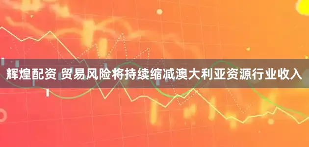 辉煌配资 贸易风险将持续缩减澳大利亚资源行业收入