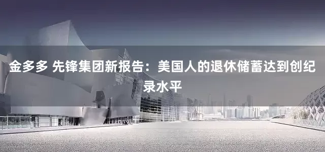 金多多 先锋集团新报告：美国人的退休储蓄达到创纪录水平