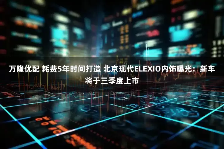 万隆优配 耗费5年时间打造 北京现代ELEXIO内饰曝光：新车将于三季度上市