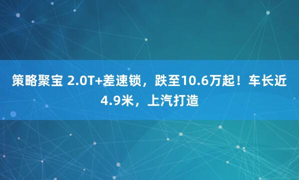 策略聚宝 2.0T+差速锁，跌至10.6万起！车长近4.9米，上汽打造