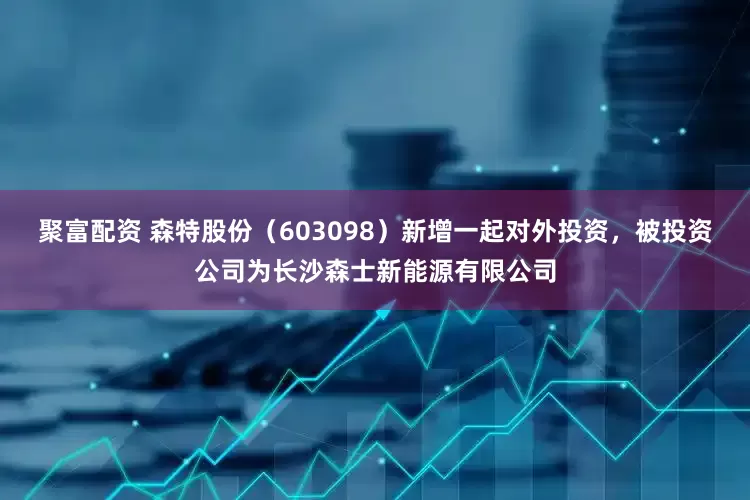 聚富配资 森特股份（603098）新增一起对外投资，被投资公司为长沙森士新能源有限公司