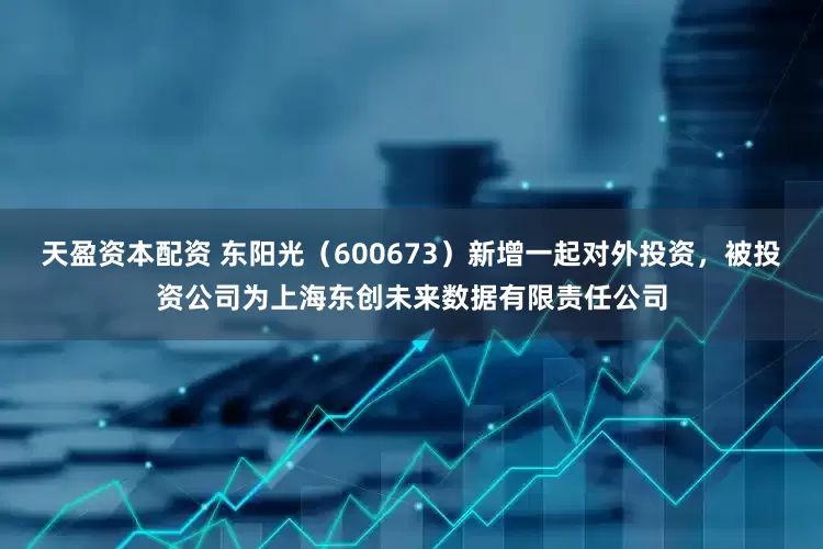 天盈资本配资 东阳光（600673）新增一起对外投资，被投资公司为上海东创未来数据有限责任公司
