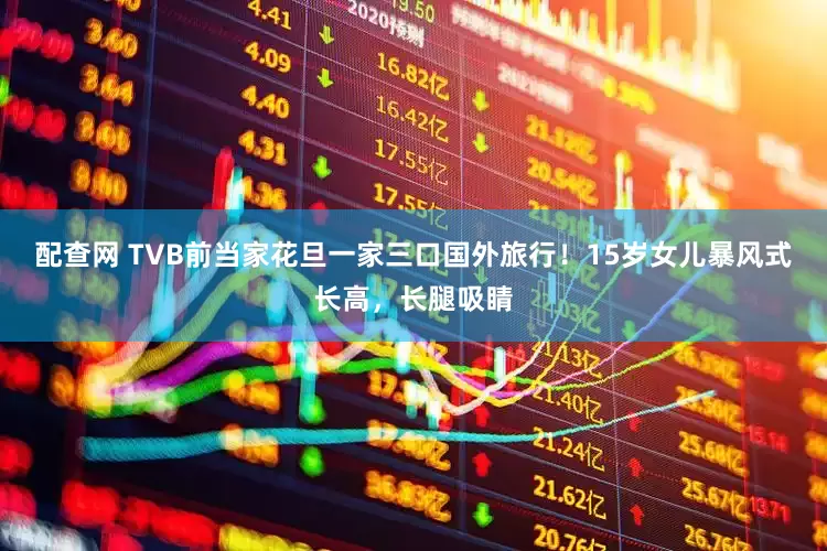 配查网 TVB前当家花旦一家三口国外旅行！15岁女儿暴风式长高，长腿吸睛