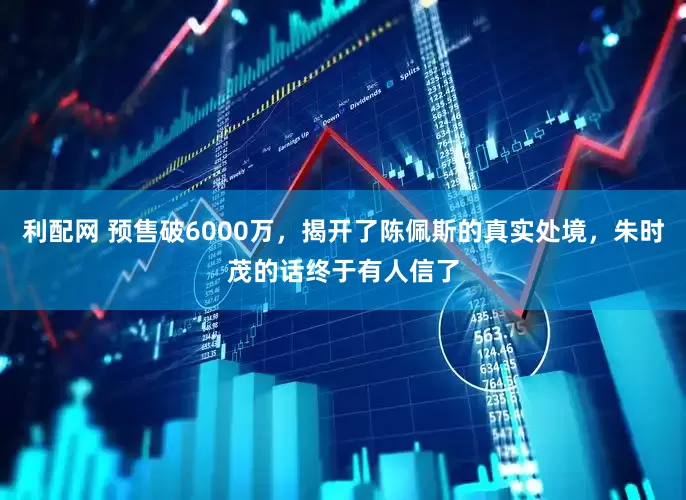 利配网 预售破6000万，揭开了陈佩斯的真实处境，朱时茂的话终于有人信了