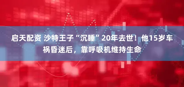 启天配资 沙特王子“沉睡”20年去世！他15岁车祸昏迷后，靠呼吸机维持生命