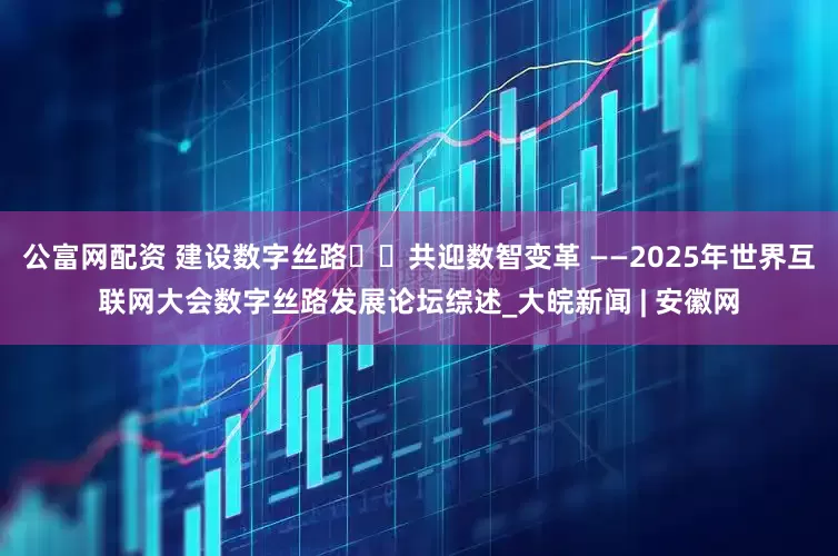 公富网配资 建设数字丝路  共迎数智变革 ——2025年世界互联网大会数字丝路发展论坛综述_大皖新闻 | 安徽网