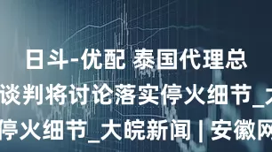 日斗-优配 泰国代理总理：泰柬谈判将讨论落实停火细节_大皖新闻 | 安徽网