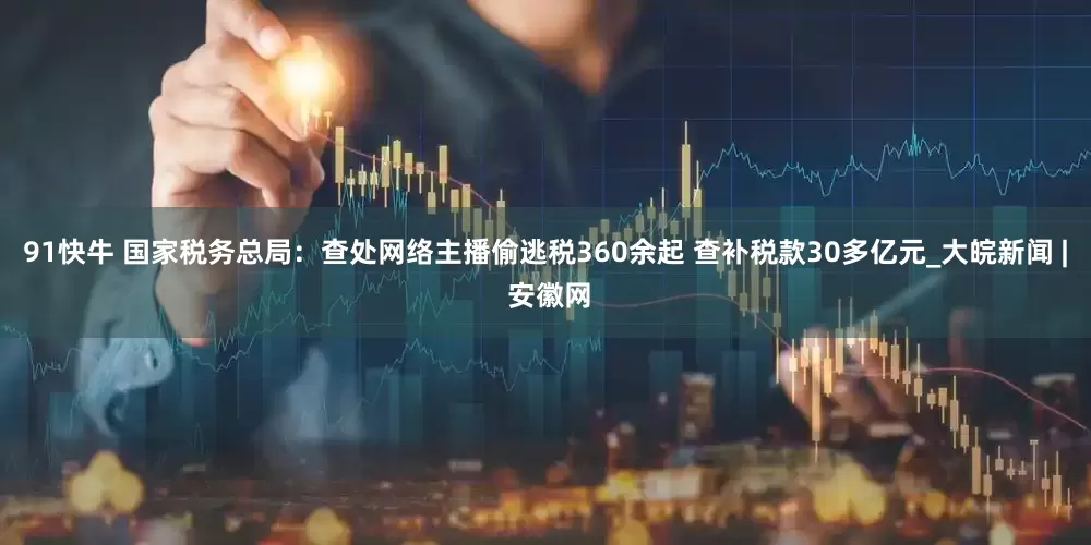 91快牛 国家税务总局：查处网络主播偷逃税360余起 查补税款30多亿元_大皖新闻 | 安徽网