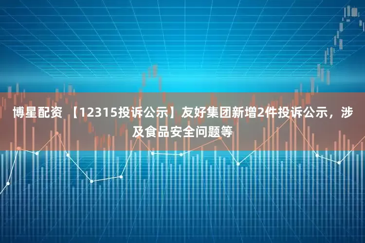 博星配资 【12315投诉公示】友好集团新增2件投诉公示，涉及食品安全问题等