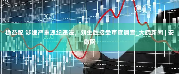 稳益配 涉嫌严重违纪违法，刘生胜接受审查调查_大皖新闻 | 安徽网
