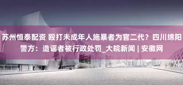苏州恒泰配资 殴打未成年人施暴者为官二代？四川绵阳警方：造谣者被行政处罚_大皖新闻 | 安徽网