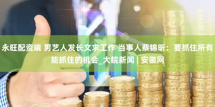 永旺配资端 男艺人发长文求工作 当事人蔡锦昕：要抓住所有能抓住的机会_大皖新闻 | 安徽网