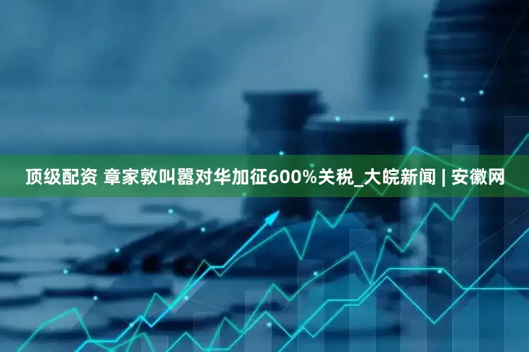 顶级配资 章家敦叫嚣对华加征600%关税_大皖新闻 | 安徽网