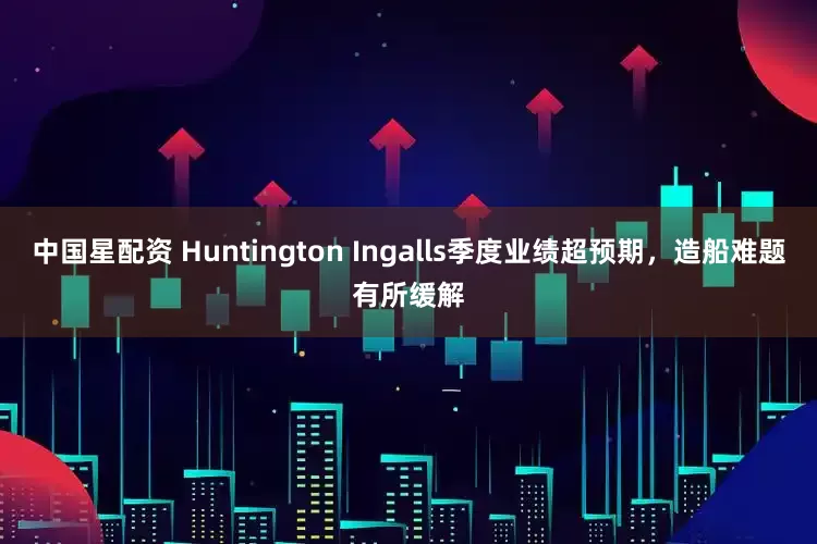 中国星配资 Huntington Ingalls季度业绩超预期，造船难题有所缓解