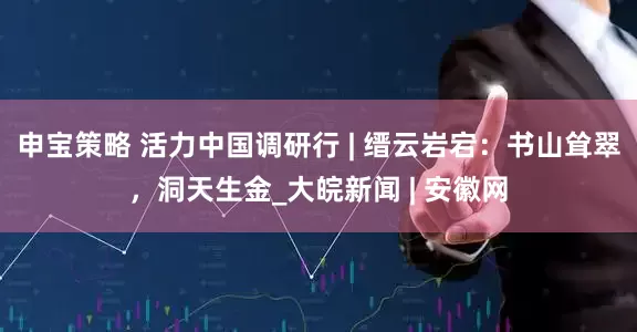 申宝策略 活力中国调研行 | 缙云岩宕：书山耸翠，洞天生金_大皖新闻 | 安徽网