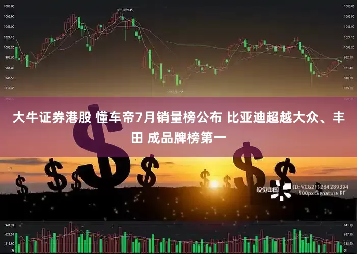 大牛证券港股 懂车帝7月销量榜公布 比亚迪超越大众、丰田 成品牌榜第一