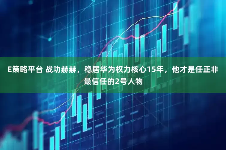 E策略平台 战功赫赫，稳居华为权力核心15年，他才是任正非最信任的2号人物