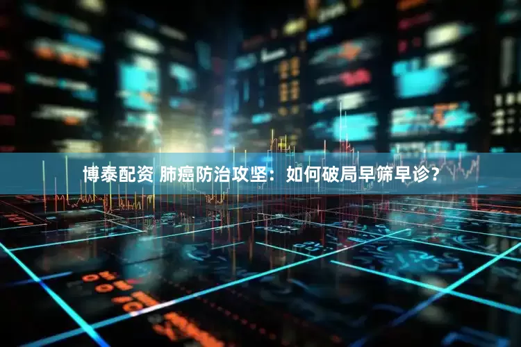 博泰配资 肺癌防治攻坚：如何破局早筛早诊？